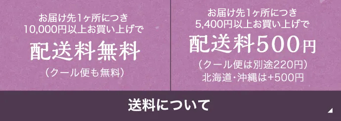 送料について | お届け先1ヶ所につき10,000円以上お買い上げで配送料無料(クール便も無料) | お届け先1ヶ所につき5,400円以上お買い上げで配送料500円(クール便は220円) 北海道・沖縄は+500円