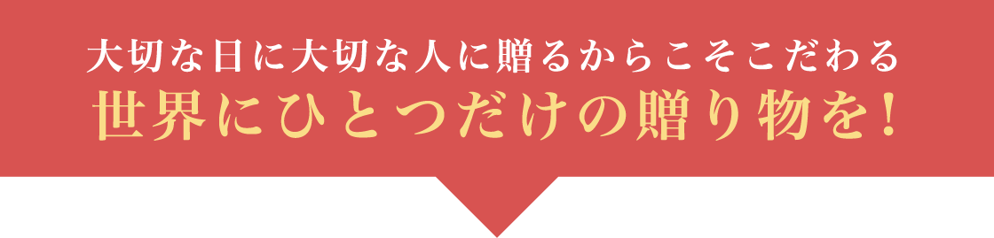 大切な日に大切な人に贈るからこそこだわる世界にひとつだけの贈り物を！