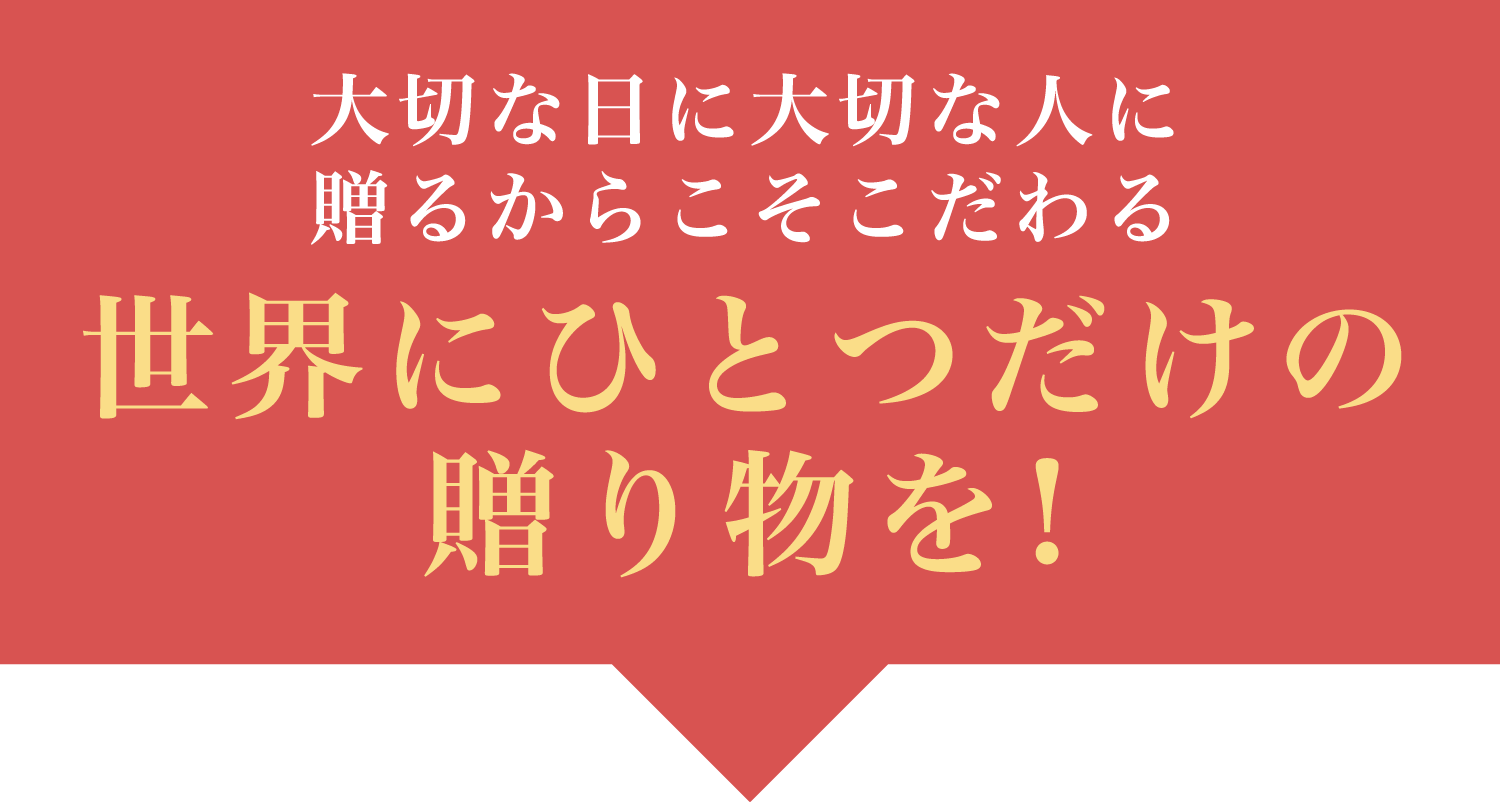 大切な日に大切な人に贈るからこそこだわる世界にひとつだけの贈り物を！