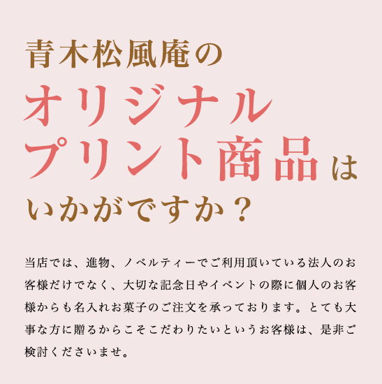 青木松風庵のオリジナル名入れお菓子はいかがですか？ 当店では、進物、ノベルティーでご利用頂いている法人のお客様だけでなく、大切な記念日やイベントの際に個人のお客様からも名入れお菓子のご注文を承っております。